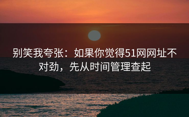 别笑我夸张：如果你觉得51网网址不对劲，先从时间管理查起