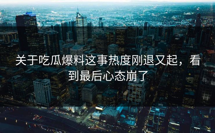 关于吃瓜爆料这事热度刚退又起，看到最后心态崩了