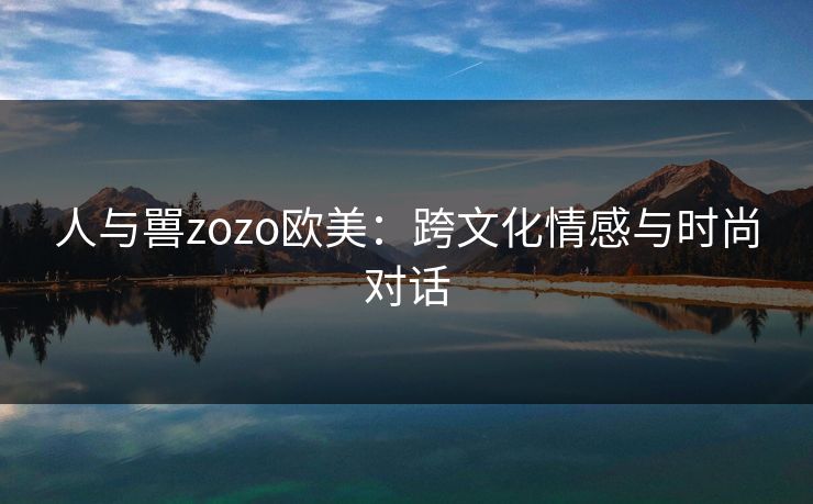 人与嘼zozo欧美：跨文化情感与时尚对话