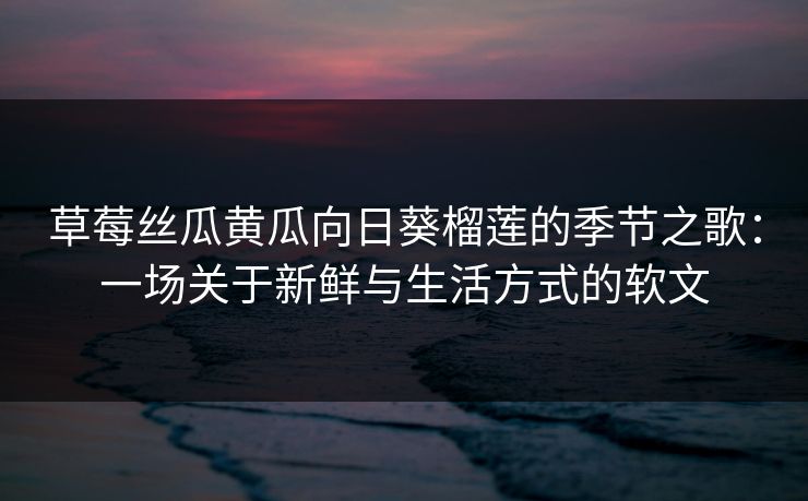 草莓丝瓜黄瓜向日葵榴莲的季节之歌：一场关于新鲜与生活方式的软文