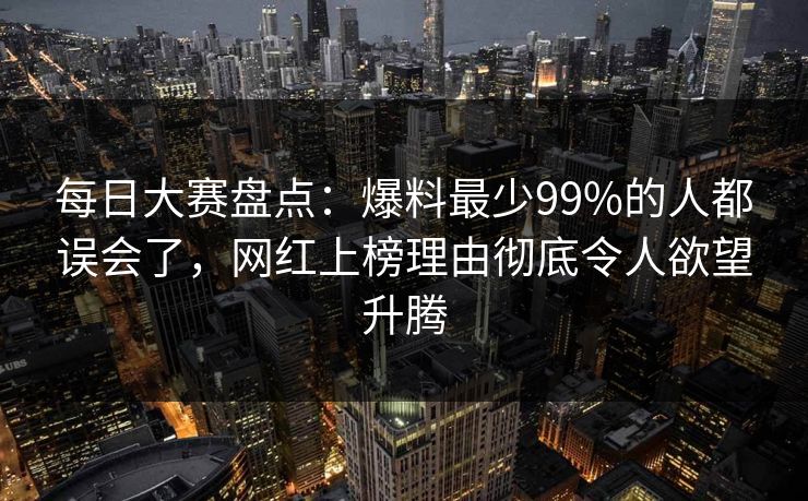每日大赛盘点：爆料最少99%的人都误会了，网红上榜理由彻底令人欲望升腾