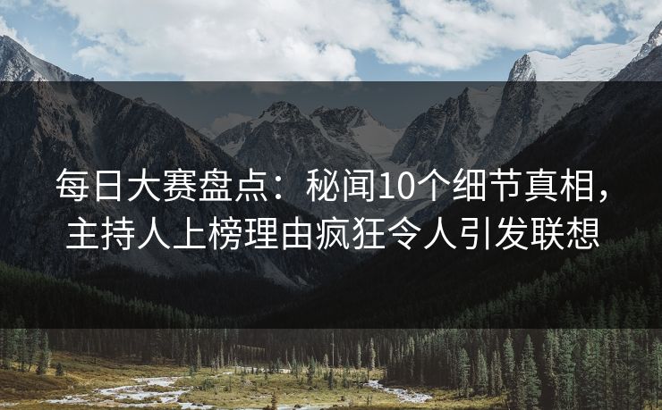 每日大赛盘点：秘闻10个细节真相，主持人上榜理由疯狂令人引发联想