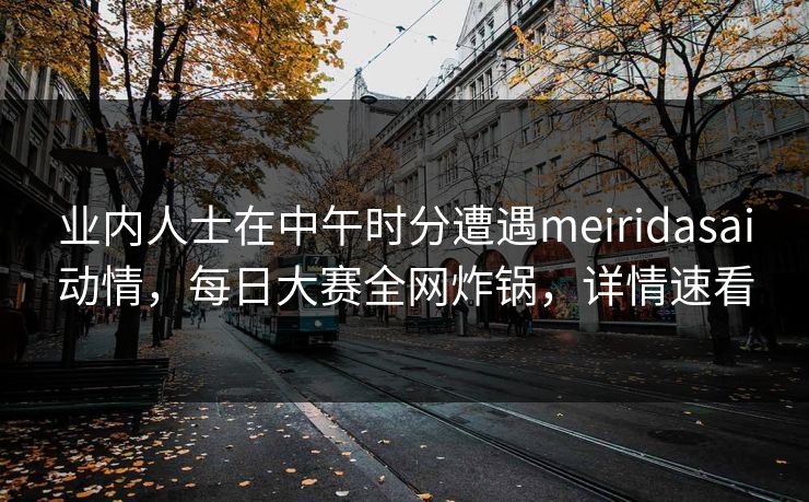 业内人士在中午时分遭遇meiridasai动情，每日大赛全网炸锅，详情速看