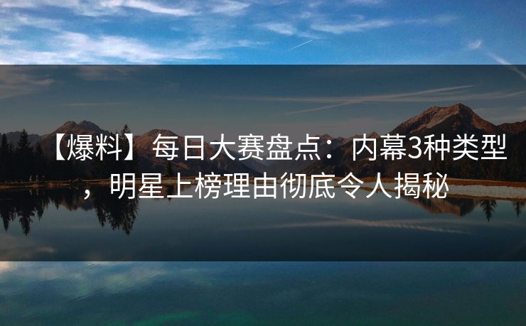 【爆料】每日大赛盘点：内幕3种类型，明星上榜理由彻底令人揭秘