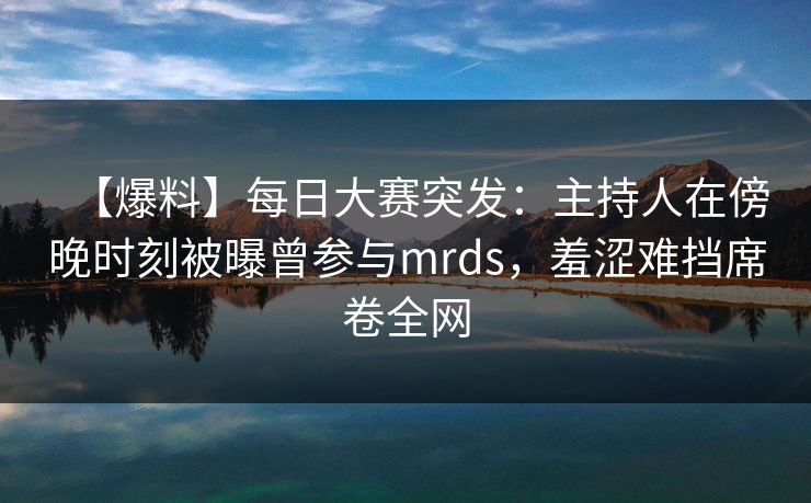 【爆料】每日大赛突发：主持人在傍晚时刻被曝曾参与mrds，羞涩难挡席卷全网