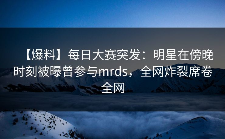 【爆料】每日大赛突发：明星在傍晚时刻被曝曾参与mrds，全网炸裂席卷全网