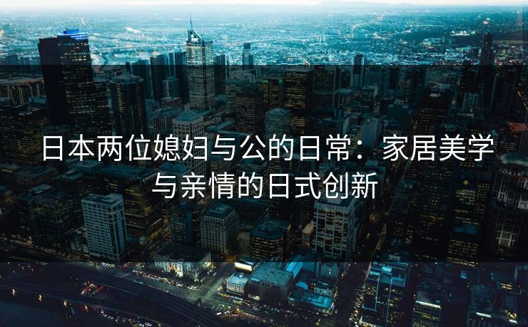 日本两位媳妇与公的日常：家居美学与亲情的日式创新