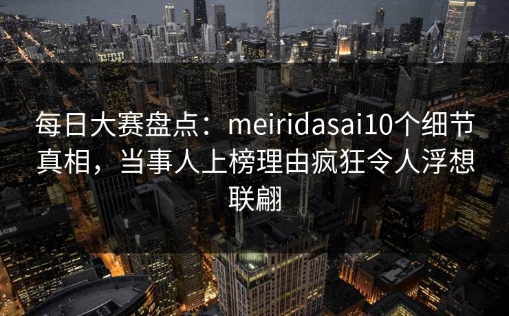 每日大赛盘点：meiridasai10个细节真相，当事人上榜理由疯狂令人浮想联翩