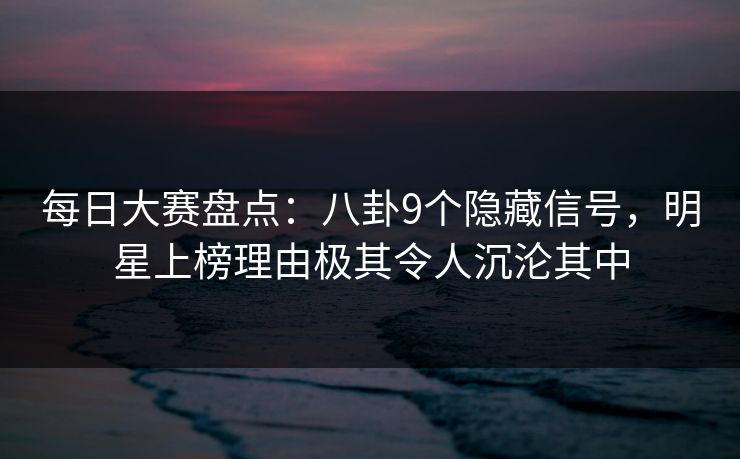 每日大赛盘点：八卦9个隐藏信号，明星上榜理由极其令人沉沦其中