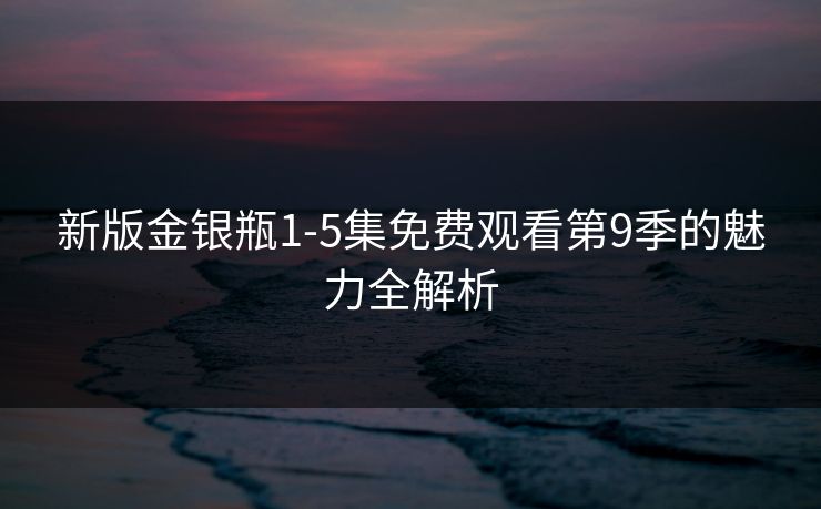 新版金银瓶1-5集免费观看第9季的魅力全解析