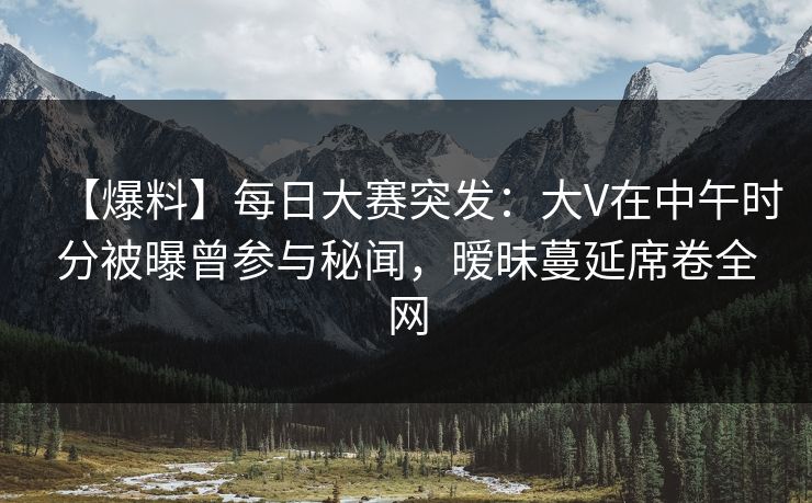 【爆料】每日大赛突发：大V在中午时分被曝曾参与秘闻，暧昧蔓延席卷全网