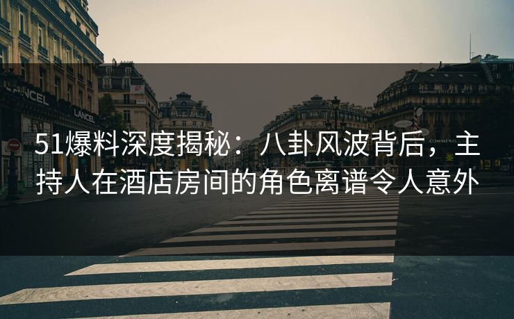51爆料深度揭秘：八卦风波背后，主持人在酒店房间的角色离谱令人意外