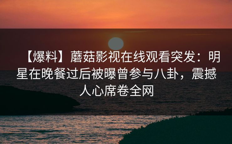 【爆料】蘑菇影视在线观看突发：明星在晚餐过后被曝曾参与八卦，震撼人心席卷全网
