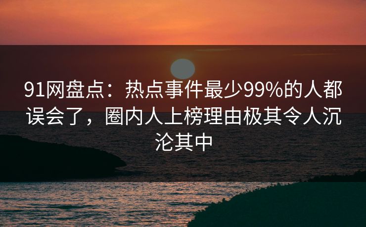 91网盘点：热点事件最少99%的人都误会了，圈内人上榜理由极其令人沉沦其中