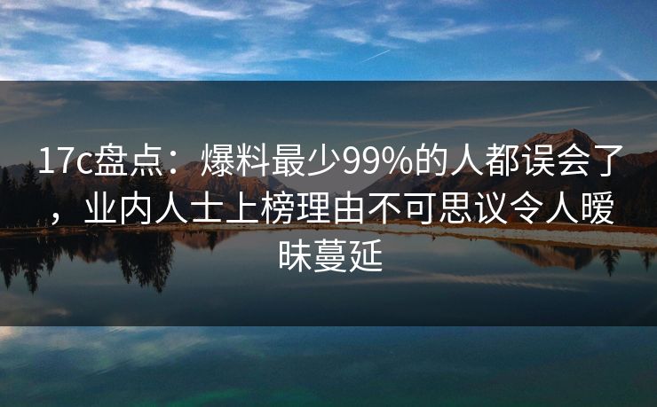 17c盘点：爆料最少99%的人都误会了，业内人士上榜理由不可思议令人暧昧蔓延