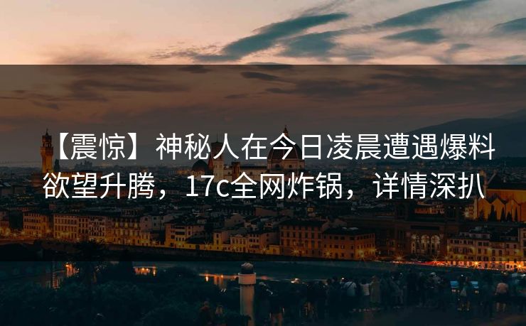 【震惊】神秘人在今日凌晨遭遇爆料 欲望升腾，17c全网炸锅，详情深扒