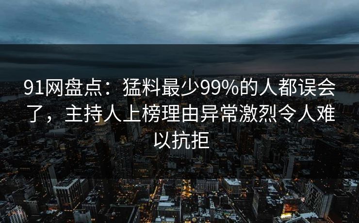 91网盘点：猛料最少99%的人都误会了，主持人上榜理由异常激烈令人难以抗拒