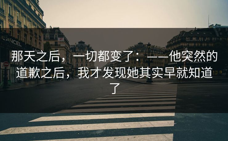 那天之后，一切都变了：——他突然的道歉之后，我才发现她其实早就知道了