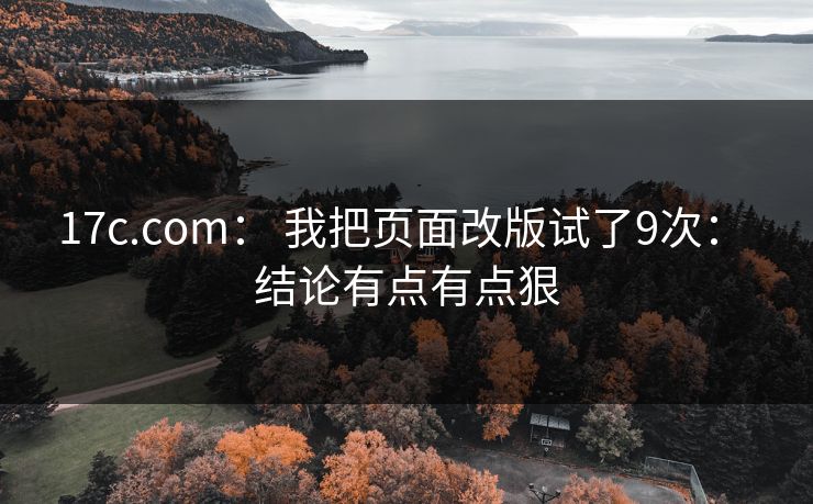 17c.com： 我把页面改版试了9次： 结论有点有点狠