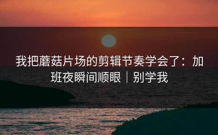 我把蘑菇片场的剪辑节奏学会了：加班夜瞬间顺眼｜别学我