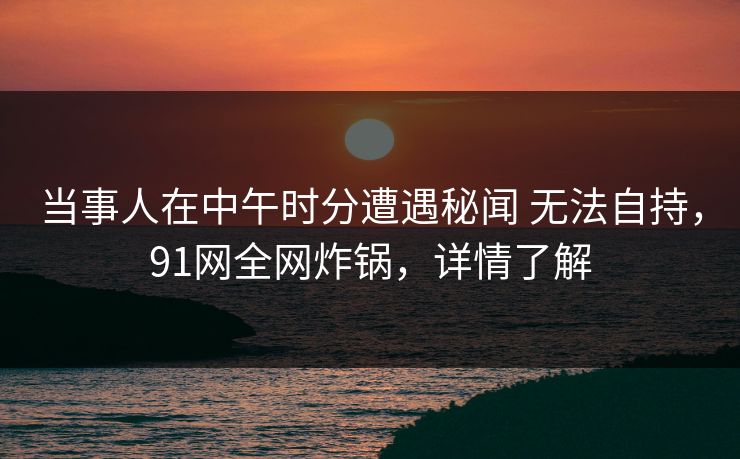 当事人在中午时分遭遇秘闻 无法自持，91网全网炸锅，详情了解